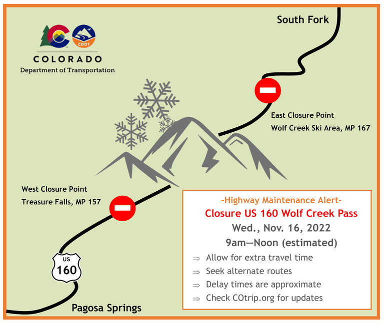 US 160 Wolf Creek Pass Closure Nov. 16 US 160 Wolf Creek Pass closure from West closure point Treasure Falls mile point 157 to East closure point Wolf Creek Ski Area mile point 167 Nov. 16, 9 a.m. to 12 p.m. Allow for extra travel time, seek alternate routes, delay times are approximate, and checking COtrip.org for updates.
